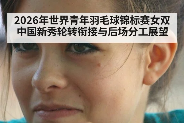 2026年世界青年羽毛球锦标赛女双 中国新秀轮转衔接与后场分工展望
